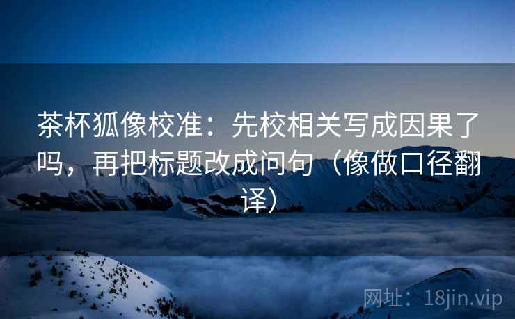 茶杯狐像校准:先校相关写成因果了吗,再把标题改成问句(像做口径翻译) 第2张 茶杯狐像校准:先校相关写成因果了吗,再把标题改成问句(像做口径翻译) 第2张